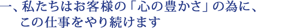 一、私たちはお客様の「心の豊かさ」の為に、この仕事をやり続けます